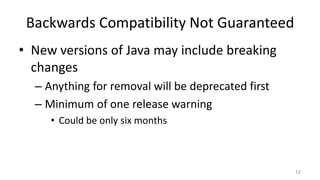 Backwards Compatibility Not Guaranteed
• New versions of Java may include breaking
changes
– Anything for removal will be deprecated first
– Minimum of one release warning
• Could be only six months
12
 