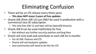 Eliminating Confusion
• There will be an LTS release every three years
– This does NOT mean 3 years of free updates
• Oracle JDK (from JDK 11) can ONLY be used in production with a
commercial Java SE subscription
– The only free JDK 11 and later will be OpenJDK binaries
• Oracle JDK 8 can be used indefinitely for free
– But without any further security patches and bug fixes
• Oracle will only lead and contribute to each JDK for 6 months
– For all JDK: Feature and LTS
– Oracle will not backport updates
– Java community will need to do this for LTS
13
 