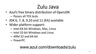 Zulu Java
• Azul’s free binary distribution of OpenJDK
– Passes all TCK tests
• JDK 6, 7, 8, 9,10 and 11 (EA) available
• Wider platform support:
– Intel 64-bit Windows, Mac, Linux
– Intel 32-bit Windows and Linux
– ARM 32 and 64-bit
– PowerPC
16
www.azul.com/downloads/zulu
 