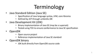 Terminology
• Java Standard Edition (Java SE)
• Specification of Java language syntax, JVM, core libraries
• Defined by JCP through umbrella JSR
• Java Development Kit (JDK)
• Binary implementation of Java SE (may be a superset)
• Tested using TCK to ensure conformance to Java SE specification
• OpenJDK
• Open source project
• Reference implementation of Java SE standard
• OpenJDK binary
• JDK built directly from OpenJDK source code
2
 