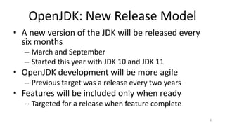 OpenJDK: New Release Model
• A new version of the JDK will be released every
six months
– March and September
– Started this year with JDK 10 and JDK 11
• OpenJDK development will be more agile
– Previous target was a release every two years
• Features will be included only when ready
– Targeted for a release when feature complete
4
 