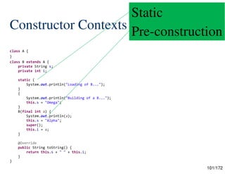 101/172
Constructor Contexts
class A {
}
class B extends A {
private String s;
private int i;
static {
System.out.println("Loading of B...");
}
{
System.out.println("Building of a B...");
this.s = "Omega";
}
B(final int a) {
System.out.println(a);
this.s = "Alpha";
super();
this.i = a;
}
@Override
public String toString() {
return this.s + " " + this.i;
}
}
Static
Pre-construction
 