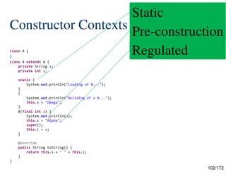 102/172
Constructor Contexts
class A {
}
class B extends A {
private String s;
private int i;
static {
System.out.println("Loading of B...");
}
{
System.out.println("Building of a B...");
this.s = "Omega";
}
B(final int a) {
System.out.println(a);
this.s = "Alpha";
super();
this.i = a;
}
@Override
public String toString() {
return this.s + " " + this.i;
}
}
Static
Pre-construction
Regulated
 