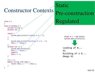 104/172
Constructor Contexts
class A {
}
class B extends A {
private String s;
private int i;
static {
System.out.println("Loading of B...");
}
{
System.out.println("Building of a B...");
this.s = "Omega";
}
B(final int a) {
System.out.println(a);
this.s = "Alpha";
super();
this.i = a;
}
@Override
public String toString() {
return this.s + " " + this.i;
}
}
final B b = new B(42);
System.out.println(b);
Loading of B...
42
Building of a B...
Omega 42
Static
Pre-construction
Regulated
 