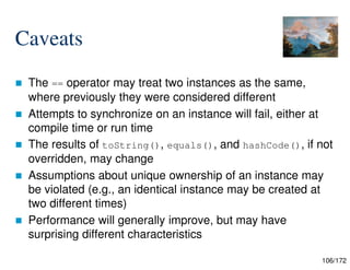 106/172
Caveats
 The == operator may treat two instances as the same,
where previously they were considered different
 Attempts to synchronize on an instance will fail, either at
compile time or run time
 The results of toString(), equals(), and hashCode(), if not
overridden, may change
 Assumptions about unique ownership of an instance may
be violated (e.g., an identical instance may be created at
two different times)
 Performance will generally improve, but may have
surprising different characteristics
 