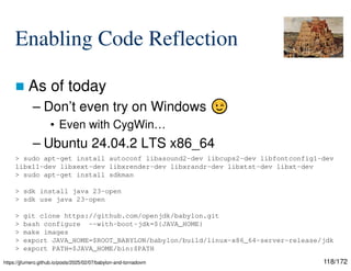 118/172
Enabling Code Reflection
 As of today
– Don’t even try on Windows
• Even with CygWin…
– Ubuntu 24.04.2 LTS x86_64
> sudo apt-get install autoconf libasound2-dev libcups2-dev libfontconfig1-dev
libx11-dev libxext-dev libxrender-dev libxrandr-dev libxtst-dev libxt-dev
> sudo apt-get install sdkman
> sdk install java 23-open
> sdk use java 23-open
> git clone https://github.com/openjdk/babylon.git
> bash configure --with-boot-jdk=${JAVA_HOME}
> make images
> export JAVA_HOME=$ROOT_BABYLON/babylon/build/linux-x86_64-server-release/jdk
> export PATH=$JAVA_HOME/bin:$PATH
https://jjfumero.github.io/posts/2025/02/07/babylon-and-tornadovm
 