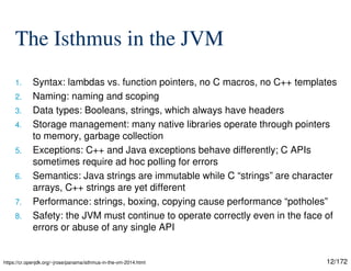 12/172
The Isthmus in the JVM
1. Syntax: lambdas vs. function pointers, no C macros, no C++ templates
2. Naming: naming and scoping
3. Data types: Booleans, strings, which always have headers
4. Storage management: many native libraries operate through pointers
to memory, garbage collection
5. Exceptions: C++ and Java exceptions behave differently; C APIs
sometimes require ad hoc polling for errors
6. Semantics: Java strings are immutable while C “strings” are character
arrays, C++ strings are yet different
7. Performance: strings, boxing, copying cause performance “potholes”
8. Safety: the JVM must continue to operate correctly even in the face of
errors or abuse of any single API
https://cr.openjdk.org/~jrose/panama/isthmus-in-the-vm-2014.html
 