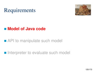 120/172
Requirements
 Model of Java code
 API to manipulate such model
 Interpreter to evaluate such model
 