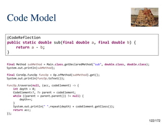 122/172
Code Model
@CodeReflection
public static double sub(final double a, final double b) {
return a - b;
}
final Method subMethod = Main.class.getDeclaredMethod("sub", double.class, double.class);
System.out.println(subMethod);
final CoreOp.FuncOp funcOp = Op.ofMethod(subMethod).get();
System.out.println(funcOp.toText());
funcOp.traverse(null, (acc, codeElement) -> {
int depth = 0;
CodeElement<?, ?> parent = codeElement;
while ((parent = parent.parent()) != null) {
depth++;
}
System.out.println(" ".repeat(depth) + codeElement.getClass());
return acc;
});
 