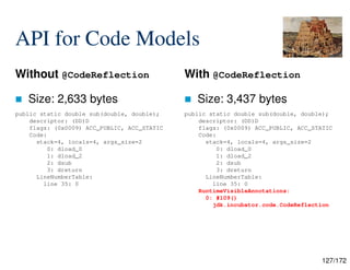 127/172
API for Code Models
Without @CodeReflection
 Size: 2,633 bytes
With @CodeReflection
 Size: 3,437 bytes
public static double sub(double, double);
descriptor: (DD)D
flags: (0x0009) ACC_PUBLIC, ACC_STATIC
Code:
stack=4, locals=4, args_size=2
0: dload_0
1: dload_2
2: dsub
3: dreturn
LineNumberTable:
line 35: 0
public static double sub(double, double);
descriptor: (DD)D
flags: (0x0009) ACC_PUBLIC, ACC_STATIC
Code:
stack=4, locals=4, args_size=2
0: dload_0
1: dload_2
2: dsub
3: dreturn
LineNumberTable:
line 35: 0
RuntimeVisibleAnnotations:
0: #109()
jdk.incubator.code.CodeReflection
 