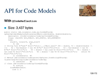 128/172
API for Code Models
With @CodeReflection
 Size: 3,437 bytes
public static jdk.incubator.code.op.CoreOp$FuncOp
op$net$ptidej$babylon$a$traversal$Main::sub(double, double)double();
descriptor: ()Ljdk/incubator/code/op/CoreOp$FuncOp;
flags: (0x1009) ACC_PUBLIC, ACC_STATIC, ACC_SYNTHETIC
Code:
stack=1, locals=0, args_size=0
0: ldc #1
// String func @"sub" @loc="33:2:[...]/Main.java" (%0 : double, %1 : double)double ->
{n %2 : Var<double> = var %0 @"a" @loc="33:2";n %3 : Var<double> = var %1
@"b" @loc="33:2";n %4 : double = var.load %2 @loc="35:10";n %5 : double =
var.load %3 @loc="35:14";n %6 : double = sub %4 %5 @loc="35:10";n return %6
@loc="35:3";n};
2: invokestatic #3
// Method jdk/incubator/code/parser/OpParser.fromStringOfFuncOp:
(Ljava/lang/String;)Ljdk/incubator/code/Op;
5: checkcast #9
// class jdk/incubator/code/op/CoreOp$FuncOp
8: areturn
LineNumberTable:
line 1: 0
 