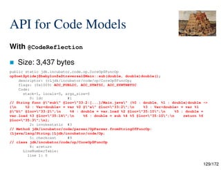 129/172
API for Code Models
With @CodeReflection
 Size: 3,437 bytes
public static jdk.incubator.code.op.CoreOp$FuncOp
op$net$ptidej$babylon$a$traversal$Main::sub(double, double)double();
descriptor: ()Ljdk/incubator/code/op/CoreOp$FuncOp;
flags: (0x1009) ACC_PUBLIC, ACC_STATIC, ACC_SYNTHETIC
Code:
stack=1, locals=0, args_size=0
0: ldc #1
// String func @"sub" @loc="33:2:[...]/Main.java" (%0 : double, %1 : double)double ->
{n %2 : Var<double> = var %0 @"a" @loc="33:2";n %3 : Var<double> = var %1
@"b" @loc="33:2";n %4 : double = var.load %2 @loc="35:10";n %5 : double =
var.load %3 @loc="35:14";n %6 : double = sub %4 %5 @loc="35:10";n return %6
@loc="35:3";n};
2: invokestatic #3
// Method jdk/incubator/code/parser/OpParser.fromStringOfFuncOp:
(Ljava/lang/String;)Ljdk/incubator/code/Op;
5: checkcast #9
// class jdk/incubator/code/op/CoreOp$FuncOp
8: areturn
LineNumberTable:
line 1: 0
 