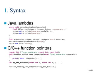 13/172
1. Syntax
 Java lambdas
 C/C++ function pointers
static void methodNeedingSomeComparator(
final BiFunction<Integer, Integer, Integer> aComparator) {
System.out.println(aComparator.apply(1, 2));
System.out.println(aComparator);
}
...
final BiFunction<Integer, Integer, Integer> max4 = Math::max;
Main.methodNeedingSomeComparator(max4);
System.out.println(max4);
typedef int (*fp_max_comparator)(const int, const int);
void function_needing_some_comparator(const fp_max_comparator comparator)
{
printf("%dn", compartor(1, 2));
}
int my_max_function(const int a, const int b) { ... }
...
function_needing_some_comparator(&my_max_function);
 