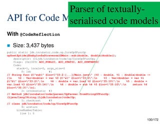 130/172
API for Code Models
With @CodeReflection
 Size: 3,437 bytes
public static jdk.incubator.code.op.CoreOp$FuncOp
op$net$ptidej$babylon$a$traversal$Main::sub(double, double)double();
descriptor: ()Ljdk/incubator/code/op/CoreOp$FuncOp;
flags: (0x1009) ACC_PUBLIC, ACC_STATIC, ACC_SYNTHETIC
Code:
stack=1, locals=0, args_size=0
0: ldc #1
// String func @"sub" @loc="33:2:[...]/Main.java" (%0 : double, %1 : double)double ->
{n %2 : Var<double> = var %0 @"a" @loc="33:2";n %3 : Var<double> = var %1
@"b" @loc="33:2";n %4 : double = var.load %2 @loc="35:10";n %5 : double =
var.load %3 @loc="35:14";n %6 : double = sub %4 %5 @loc="35:10";n return %6
@loc="35:3";n};
2: invokestatic #3
// Method jdk/incubator/code/parser/OpParser.fromStringOfFuncOp:
(Ljava/lang/String;)Ljdk/incubator/code/Op;
5: checkcast #9
// class jdk/incubator/code/op/CoreOp$FuncOp
8: areturn
LineNumberTable:
line 1: 0
Parser of textually-
serialised code models
 
