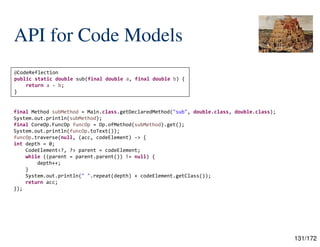 131/172
API for Code Models
final Method subMethod = Main.class.getDeclaredMethod("sub", double.class, double.class);
System.out.println(subMethod);
final CoreOp.FuncOp funcOp = Op.ofMethod(subMethod).get();
System.out.println(funcOp.toText());
funcOp.traverse(null, (acc, codeElement) -> {
int depth = 0;
CodeElement<?, ?> parent = codeElement;
while ((parent = parent.parent()) != null) {
depth++;
}
System.out.println(" ".repeat(depth) + codeElement.getClass());
return acc;
});
@CodeReflection
public static double sub(final double a, final double b) {
return a - b;
}
 