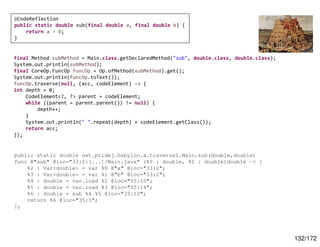 132/172
final Method subMethod = Main.class.getDeclaredMethod("sub", double.class, double.class);
System.out.println(subMethod);
final CoreOp.FuncOp funcOp = Op.ofMethod(subMethod).get();
System.out.println(funcOp.toText());
funcOp.traverse(null, (acc, codeElement) -> {
int depth = 0;
CodeElement<?, ?> parent = codeElement;
while ((parent = parent.parent()) != null) {
depth++;
}
System.out.println(" ".repeat(depth) + codeElement.getClass());
return acc;
});
@CodeReflection
public static double sub(final double a, final double b) {
return a - b;
}
public static double net.ptidej.babylon.a.traversal.Main.sub(double,double)
func @"sub" @loc="33:2:[...]/Main.java" (%0 : double, %1 : double)double -> {
%2 : Var<double> = var %0 @"a" @loc="33:2";
%3 : Var<double> = var %1 @"b" @loc="33:2";
%4 : double = var.load %2 @loc="35:10";
%5 : double = var.load %3 @loc="35:14";
%6 : double = sub %4 %5 @loc="35:10";
return %6 @loc="35:3";
};
 