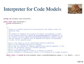 134/172
Interpreter for Code Models
package jdk.incubator.code.interpreter;
public final class Interpreter {
private Interpreter() {
}
/**
* Invokes an invokable operation by interpreting the code elements within the
* operations body.
* <p>
* The sequence of arguments must [consist] of objects corresponding, in order,
* to the invokable operation's {@link Op.Invokable#parameters() parameters}. If
* the invokable operation {@link Op.Invokable#capturedValues() captures values}
* then the sequence of arguments must be appended with objects corresponding,
* in order, to the captured values.
*
* @param l the lookup to use for interpreting reflective operations.
* @param op the invokeable operation to interpret.
* @param args the invokeable's arguments appended with captured arguments, if any.
* @return the interpreter result of invokable operation.
* @param <T> the type of Invokable.
* @throws InterpreterException if there is a failure to interpret
* @throws Throwable if interpretation results in the throwing of an uncaught exception
*/
public static <T extends Op & Op.Invokable> Object invoke(MethodHandles.Lookup l, T op, Object... args) {
// ...
 