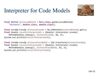 136/172
Interpreter for Code Models
final Method distanceMethod = Main.class.getDeclaredMethod(
"distance", double.class, double.class);
final CoreOp.FuncOp distanceFuncOp = Op.ofMethod(distanceMethod).get();
final Double resultsInterpreted1 = (Double) Interpreter.invoke(
MethodHandles.lookup(), distanceFuncOp, 10, 2);
System.out.println(resultsInterpreted1);
final CoreOp.FuncOp distanceFuncOpSSA = SSA.transform(distanceFuncOp);
final Double resultsInterpreted2 = (Double) Interpreter.invoke(
MethodHandles.lookup(), distanceFuncOpSSA, 42, 2);
System.out.println(resultsInterpreted2);
 
