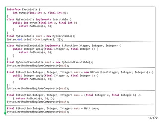 14/172
interface Executable {
int myMax(final int a, final int b);
}
class MyExecutable implements Executable {
public int myMax(final int a, final int b) {
return Math.max(a, b);
}
}
final MyExecutable max1 = new MyExecutable();
System.out.println(max1.myMax(1, 2));
class MySecondExecutable implements BiFunction<Integer, Integer, Integer> {
public Integer apply(final Integer a, final Integer b) {
return Math.max(a, b);
}
}
final MySecondExecutable max2 = new MySecondExecutable();
Syntax.methodNeedingSomeComparator(max2);
final BiFunction<Integer, Integer, Integer> max3 = new BiFunction<Integer, Integer, Integer>() {
public Integer apply(final Integer a, final Integer b) {
return Math.max(a, b);
}
};
Syntax.methodNeedingSomeComparator(max3);
final BiFunction<Integer, Integer, Integer> max4 = (final Integer a, final Integer b) ->
{ return Math.max(a, b); };
Syntax.methodNeedingSomeComparator(max4);
final BiFunction<Integer, Integer, Integer> max5 = Math::max;
Syntax.methodNeedingSomeComparator(max5);
 
