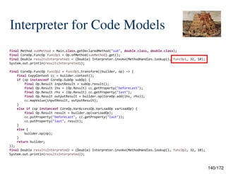 140/172
Interpreter for Code Models
final Method subMethod = Main.class.getDeclaredMethod("sub", double.class, double.class);
final CoreOp.FuncOp funcOp1 = Op.ofMethod(subMethod).get();
final Double resultsInterpreted1 = (Double) Interpreter.invoke(MethodHandles.lookup(), funcOp1, 32, 10);
System.out.println(resultsInterpreted1);
final CoreOp.FuncOp funcOp2 = funcOp1.transform((builder, op) -> {
final CopyContext cc = builder.context();
if (op instanceof CoreOp.SubOp subOp) {
final Op.Result inputResult = subOp.result();
final Op.Result lhs = (Op.Result) cc.getProperty("beforeLast");
final Op.Result rhs = (Op.Result) cc.getProperty("last");
final Op.Result outputResult = builder.op(CoreOp.add(lhs, rhs));
cc.mapValue(inputResult, outputResult);
}
else if (op instanceof CoreOp.VarAccessOp.VarLoadOp varLoadOp) {
final Op.Result result = builder.op(varLoadOp);
cc.putProperty("beforeLast", cc.getProperty("last"));
cc.putProperty("last", result);
}
else {
builder.op(op);
}
return builder;
});
final Double resultsInterpreted2 = (Double) Interpreter.invoke(MethodHandles.lookup(), funcOp2, 32, 10);
System.out.println(resultsInterpreted2);
 