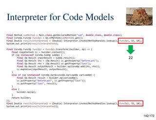 142/172
Interpreter for Code Models
final Method subMethod = Main.class.getDeclaredMethod("sub", double.class, double.class);
final CoreOp.FuncOp funcOp1 = Op.ofMethod(subMethod).get();
final Double resultsInterpreted1 = (Double) Interpreter.invoke(MethodHandles.lookup(), funcOp1, 32, 10);
System.out.println(resultsInterpreted1);
final CoreOp.FuncOp funcOp2 = funcOp1.transform((builder, op) -> {
final CopyContext cc = builder.context();
if (op instanceof CoreOp.SubOp subOp) {
final Op.Result inputResult = subOp.result();
final Op.Result lhs = (Op.Result) cc.getProperty("beforeLast");
final Op.Result rhs = (Op.Result) cc.getProperty("last");
final Op.Result outputResult = builder.op(CoreOp.add(lhs, rhs));
cc.mapValue(inputResult, outputResult);
}
else if (op instanceof CoreOp.VarAccessOp.VarLoadOp varLoadOp) {
final Op.Result result = builder.op(varLoadOp);
cc.putProperty("beforeLast", cc.getProperty("last"));
cc.putProperty("last", result);
}
else {
builder.op(op);
}
return builder;
});
final Double resultsInterpreted2 = (Double) Interpreter.invoke(MethodHandles.lookup(), funcOp2, 32, 10);
System.out.println(resultsInterpreted2);
22
 