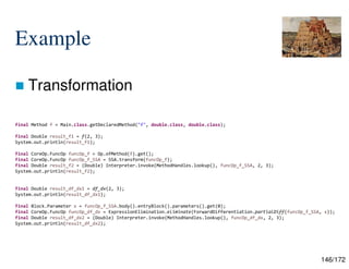 146/172
Example
 Transformation
final Method f = Main.class.getDeclaredMethod("f", double.class, double.class);
final Double result_f1 = f(2, 3);
System.out.println(result_f1);
final CoreOp.FuncOp funcOp_f = Op.ofMethod(f).get();
final CoreOp.FuncOp funcOp_f_SSA = SSA.transform(funcOp_f);
final Double result_f2 = (Double) Interpreter.invoke(MethodHandles.lookup(), funcOp_f_SSA, 2, 3);
System.out.println(result_f2);
final Double result_df_dx1 = df_dx(2, 3);
System.out.println(result_df_dx1);
final Block.Parameter x = funcOp_f_SSA.body().entryBlock().parameters().get(0);
final CoreOp.FuncOp funcOp_df_dx = ExpressionElimination.eliminate(ForwardDifferentiation.partialDiff(funcOp_f_SSA, x));
final Double result_df_dx2 = (Double) Interpreter.invoke(MethodHandles.lookup(), funcOp_df_dx, 2, 3);
System.out.println(result_df_dx2);
 