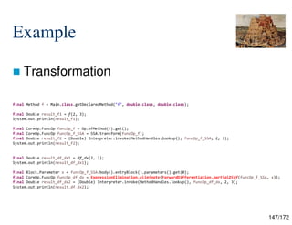 147/172
Example
 Transformation
final Method f = Main.class.getDeclaredMethod("f", double.class, double.class);
final Double result_f1 = f(2, 3);
System.out.println(result_f1);
final CoreOp.FuncOp funcOp_f = Op.ofMethod(f).get();
final CoreOp.FuncOp funcOp_f_SSA = SSA.transform(funcOp_f);
final Double result_f2 = (Double) Interpreter.invoke(MethodHandles.lookup(), funcOp_f_SSA, 2, 3);
System.out.println(result_f2);
final Double result_df_dx1 = df_dx(2, 3);
System.out.println(result_df_dx1);
final Block.Parameter x = funcOp_f_SSA.body().entryBlock().parameters().get(0);
final CoreOp.FuncOp funcOp_df_dx = ExpressionElimination.eliminate(ForwardDifferentiation.partialDiff(funcOp_f_SSA, x));
final Double result_df_dx2 = (Double) Interpreter.invoke(MethodHandles.lookup(), funcOp_df_dx, 2, 3);
System.out.println(result_df_dx2);
 
