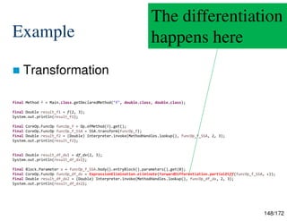 148/172
Example
 Transformation
final Method f = Main.class.getDeclaredMethod("f", double.class, double.class);
final Double result_f1 = f(2, 3);
System.out.println(result_f1);
final CoreOp.FuncOp funcOp_f = Op.ofMethod(f).get();
final CoreOp.FuncOp funcOp_f_SSA = SSA.transform(funcOp_f);
final Double result_f2 = (Double) Interpreter.invoke(MethodHandles.lookup(), funcOp_f_SSA, 2, 3);
System.out.println(result_f2);
final Double result_df_dx1 = df_dx(2, 3);
System.out.println(result_df_dx1);
final Block.Parameter x = funcOp_f_SSA.body().entryBlock().parameters().get(0);
final CoreOp.FuncOp funcOp_df_dx = ExpressionElimination.eliminate(ForwardDifferentiation.partialDiff(funcOp_f_SSA, x));
final Double result_df_dx2 = (Double) Interpreter.invoke(MethodHandles.lookup(), funcOp_df_dx, 2, 3);
System.out.println(result_df_dx2);
The differentiation
happens here
 