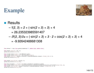 149/172
final Method f = Main.class.getDeclaredMethod("f", double.class, double.class);
final Double result_f1 = f(2, 3);
System.out.println(result_f1);
final CoreOp.FuncOp funcOp_f = Op.ofMethod(f).get();
final CoreOp.FuncOp funcOp_f_SSA = SSA.transform(funcOp_f);
final Double result_f2 = (Double) Interpreter.invoke(MethodHandles.lookup(), funcOp_f_SSA, 2, 3);
System.out.println(result_f2);
final Double result_df_dx1 = df_dx(2, 3);
System.out.println(result_df_dx1);
final Block.Parameter x = funcOp_f_SSA.body().entryBlock().parameters().get(0);
final CoreOp.FuncOp funcOp_df_dx = ExpressionElimination.eliminate(ForwardDifferentiation.partialDiff(funcOp_f_SSA, x));
final Double result_df_dx2 = (Double) Interpreter.invoke(MethodHandles.lookup(), funcOp_df_dx, 2, 3);
System.out.println(result_df_dx2);
Example
 Results
– f(2, 3) = 2 × (-sin(2 × 3) + 3) × 4
= 26.235323985591407
– ∂f(2, 3)/∂x = (-sin(2 × 3) + 3 - 2 × cos(2 × 3) × 3) × 4
= -9.92642488681308
 