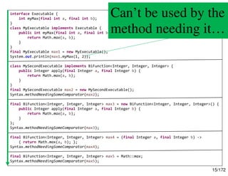 15/172
interface Executable {
int myMax(final int a, final int b);
}
class MyExecutable implements Executable {
public int myMax(final int a, final int b) {
return Math.max(a, b);
}
}
final MyExecutable max1 = new MyExecutable();
System.out.println(max1.myMax(1, 2));
class MySecondExecutable implements BiFunction<Integer, Integer, Integer> {
public Integer apply(final Integer a, final Integer b) {
return Math.max(a, b);
}
}
final MySecondExecutable max2 = new MySecondExecutable();
Syntax.methodNeedingSomeComparator(max2);
final BiFunction<Integer, Integer, Integer> max3 = new BiFunction<Integer, Integer, Integer>() {
public Integer apply(final Integer a, final Integer b) {
return Math.max(a, b);
}
};
Syntax.methodNeedingSomeComparator(max3);
final BiFunction<Integer, Integer, Integer> max4 = (final Integer a, final Integer b) ->
{ return Math.max(a, b); };
Syntax.methodNeedingSomeComparator(max4);
final BiFunction<Integer, Integer, Integer> max5 = Math::max;
Syntax.methodNeedingSomeComparator(max5);
Can’t be used by the
method needing it…
 