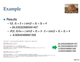 150/172
final Method f = Main.class.getDeclaredMethod("f", double.class, double.class);
final Double result_f1 = f(2, 3);
System.out.println(result_f1);
final CoreOp.FuncOp funcOp_f = Op.ofMethod(f).get();
final CoreOp.FuncOp funcOp_f_SSA = SSA.transform(funcOp_f);
final Double result_f2 = (Double) Interpreter.invoke(MethodHandles.lookup(), funcOp_f_SSA, 2, 3);
System.out.println(result_f2);
final Double result_df_dx1 = df_dx(2, 3);
System.out.println(result_df_dx1);
final Block.Parameter x = funcOp_f_SSA.body().entryBlock().parameters().get(0);
final CoreOp.FuncOp funcOp_df_dx = ExpressionElimination.eliminate(ForwardDifferentiation.partialDiff(funcOp_f_SSA, x));
final Double result_df_dx2 = (Double) Interpreter.invoke(MethodHandles.lookup(), funcOp_df_dx, 2, 3);
System.out.println(result_df_dx2);
Example
 Results
– f(2, 3) = 2 × (-sin(2 × 3) + 3) × 4
= 26.235323985591407
– ∂f(2, 3)/∂x = (-sin(2 × 3) + 3 - 2 × cos(2 × 3) × 3) × 4
= -9.92642488681308
26.235323985591407
26.235323985591407
-9.92642488681308
-9.92642488681308
 