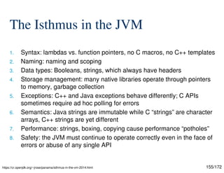 155/172
The Isthmus in the JVM
1. Syntax: lambdas vs. function pointers, no C macros, no C++ templates
2. Naming: naming and scoping
3. Data types: Booleans, strings, which always have headers
4. Storage management: many native libraries operate through pointers
to memory, garbage collection
5. Exceptions: C++ and Java exceptions behave differently; C APIs
sometimes require ad hoc polling for errors
6. Semantics: Java strings are immutable while C “strings” are character
arrays, C++ strings are yet different
7. Performance: strings, boxing, copying cause performance “potholes”
8. Safety: the JVM must continue to operate correctly even in the face of
errors or abuse of any single API
https://cr.openjdk.org/~jrose/panama/isthmus-in-the-vm-2014.html
 