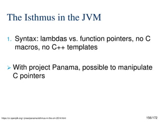 156/172
The Isthmus in the JVM
1. Syntax: lambdas vs. function pointers, no C
macros, no C++ templates
 With project Panama, possible to manipulate
C pointers
https://cr.openjdk.org/~jrose/panama/isthmus-in-the-vm-2014.html
 