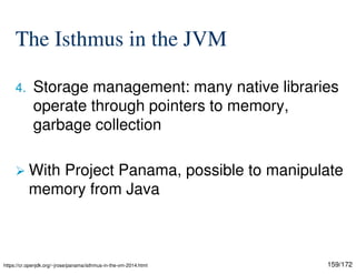 159/172
The Isthmus in the JVM
4. Storage management: many native libraries
operate through pointers to memory,
garbage collection
 With Project Panama, possible to manipulate
memory from Java
https://cr.openjdk.org/~jrose/panama/isthmus-in-the-vm-2014.html
 