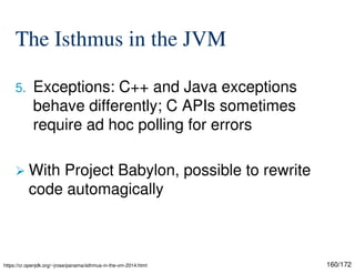 160/172
The Isthmus in the JVM
5. Exceptions: C++ and Java exceptions
behave differently; C APIs sometimes
require ad hoc polling for errors
 With Project Babylon, possible to rewrite
code automagically
https://cr.openjdk.org/~jrose/panama/isthmus-in-the-vm-2014.html
 