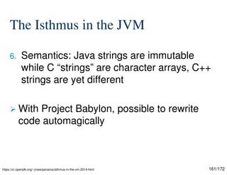 161/172
The Isthmus in the JVM
6. Semantics: Java strings are immutable
while C “strings” are character arrays, C++
strings are yet different
 With Project Babylon, possible to rewrite
code automagically
https://cr.openjdk.org/~jrose/panama/isthmus-in-the-vm-2014.html
 