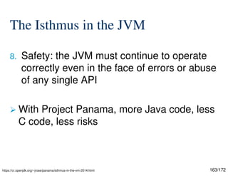 163/172
The Isthmus in the JVM
8. Safety: the JVM must continue to operate
correctly even in the face of errors or abuse
of any single API
 With Project Panama, more Java code, less
C code, less risks
https://cr.openjdk.org/~jrose/panama/isthmus-in-the-vm-2014.html
 