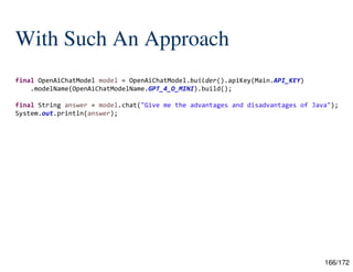 166/172
With Such An Approach
final OpenAiChatModel model = OpenAiChatModel.builder().apiKey(Main.API_KEY)
.modelName(OpenAiChatModelName.GPT_4_O_MINI).build();
final String answer = model.chat("Give me the advantages and disadvantages of Java");
System.out.println(answer);
 