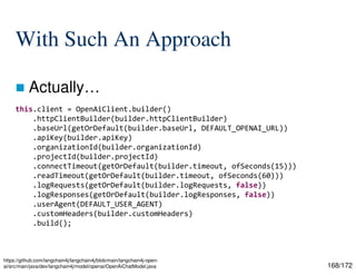 168/172
With Such An Approach
 Actually…
https://github.com/langchain4j/langchain4j/blob/main/langchain4j-open-
ai/src/main/java/dev/langchain4j/model/openai/OpenAiChatModel.java
this.client = OpenAiClient.builder()
.httpClientBuilder(builder.httpClientBuilder)
.baseUrl(getOrDefault(builder.baseUrl, DEFAULT_OPENAI_URL))
.apiKey(builder.apiKey)
.organizationId(builder.organizationId)
.projectId(builder.projectId)
.connectTimeout(getOrDefault(builder.timeout, ofSeconds(15)))
.readTimeout(getOrDefault(builder.timeout, ofSeconds(60)))
.logRequests(getOrDefault(builder.logRequests, false))
.logResponses(getOrDefault(builder.logResponses, false))
.userAgent(DEFAULT_USER_AGENT)
.customHeaders(builder.customHeaders)
.build();
 