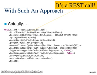 169/172
With Such An Approach
 Actually…
https://github.com/langchain4j/langchain4j/blob/main/langchain4j-open-
ai/src/main/java/dev/langchain4j/model/openai/OpenAiChatModel.java
this.client = OpenAiClient.builder()
.httpClientBuilder(builder.httpClientBuilder)
.baseUrl(getOrDefault(builder.baseUrl, DEFAULT_OPENAI_URL))
.apiKey(builder.apiKey)
.organizationId(builder.organizationId)
.projectId(builder.projectId)
.connectTimeout(getOrDefault(builder.timeout, ofSeconds(15)))
.readTimeout(getOrDefault(builder.timeout, ofSeconds(60)))
.logRequests(getOrDefault(builder.logRequests, false))
.logResponses(getOrDefault(builder.logResponses, false))
.userAgent(DEFAULT_USER_AGENT)
.customHeaders(builder.customHeaders)
.build();
It’s a REST call!
 