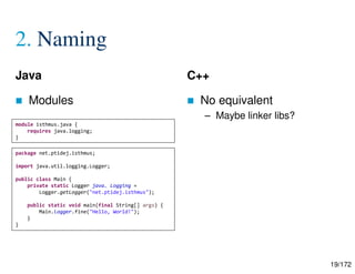 19/172
2. Naming
Java
 Modules
C++
 No equivalent
– Maybe linker libs?
module isthmus.java {
requires java.logging;
}
package net.ptidej.isthmus;
import java.util.logging.Logger;
public class Main {
private static Logger java. Logging =
Logger.getLogger("net.ptidej.isthmus");
public static void main(final String[] args) {
Main.logger.fine("Hello, World!");
}
}
 