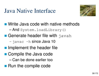 38/172
Java Native Interface
 Write Java code with native methods
– And System.loadLibrary()
 Generate header file with javah
– javac -h since Java 10
 Implement the header file
 Compile the Java code
– Can be done earlier too
 Run the compile code
 