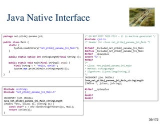 39/172
Java Native Interface
package net.ptidej.panama.jni;
public class Main {
static {
System.loadLibrary("net_ptidej_panama_jni_Main");
}
public static native int stringLength(final String s);
public static void main(final String[] args) {
final String s = "Hello, world!";
System.out.println(Main.stringLength(s));
}
}
/* DO NOT EDIT THIS FILE - it is machine generated */
#include <jni.h>
/* Header for class net_ptidej_panama_jni_Main */
#ifndef _Included_net_ptidej_panama_jni_Main
#define _Included_net_ptidej_panama_jni_Main
#ifdef __cplusplus
extern "C" {
#endif
/*
* Class: net_ptidej_panama_jni_Main
* Method: stringLength
* Signature: (Ljava/lang/String;)I
*/
JNIEXPORT jint JNICALL
Java_net_ptidej_panama_jni_Main_stringLength
(JNIEnv *, jclass, jstring);
#ifdef __cplusplus
}
#endif
#endif
#include <cstring>
#include "net_ptidej_panama_jni_Main.h"
JNIEXPORT jint JNICALL
Java_net_ptidej_panama_jni_Main_stringLength
(JNIEnv *env, jclass jc, jstring js) {
const char* s = env->GetStringUTFChars(js, NULL);
return strlen(s);
}
 