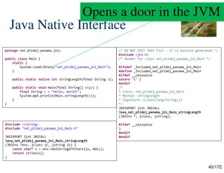 40/172
Java Native Interface
package net.ptidej.panama.jni;
public class Main {
static {
System.loadLibrary("net_ptidej_panama_jni_Main");
}
public static native int stringLength(final String s);
public static void main(final String[] args) {
final String s = "Hello, world!";
System.out.println(Main.stringLength(s));
}
}
/* DO NOT EDIT THIS FILE - it is machine generated */
#include <jni.h>
/* Header for class net_ptidej_panama_jni_Main */
#ifndef _Included_net_ptidej_panama_jni_Main
#define _Included_net_ptidej_panama_jni_Main
#ifdef __cplusplus
extern "C" {
#endif
/*
* Class: net_ptidej_panama_jni_Main
* Method: stringLength
* Signature: (Ljava/lang/String;)I
*/
JNIEXPORT jint JNICALL
Java_net_ptidej_panama_jni_Main_stringLength
(JNIEnv *, jclass, jstring);
#ifdef __cplusplus
}
#endif
#endif
#include <cstring>
#include "net_ptidej_panama_jni_Main.h"
JNIEXPORT jint JNICALL
Java_net_ptidej_panama_jni_Main_stringLength
(JNIEnv *env, jclass jc, jstring js) {
const char* s = env->GetStringUTFChars(js, NULL);
return strlen(s);
}
Opens a door in the JVM
 