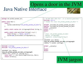 41/172
Java Native Interface
package net.ptidej.panama.jni;
public class Main {
static {
System.loadLibrary("net_ptidej_panama_jni_Main");
}
public static native int stringLength(final String s);
public static void main(final String[] args) {
final String s = "Hello, world!";
System.out.println(Main.stringLength(s));
}
}
/* DO NOT EDIT THIS FILE - it is machine generated */
#include <jni.h>
/* Header for class net_ptidej_panama_jni_Main */
#ifndef _Included_net_ptidej_panama_jni_Main
#define _Included_net_ptidej_panama_jni_Main
#ifdef __cplusplus
extern "C" {
#endif
/*
* Class: net_ptidej_panama_jni_Main
* Method: stringLength
* Signature: (Ljava/lang/String;)I
*/
JNIEXPORT jint JNICALL
Java_net_ptidej_panama_jni_Main_stringLength
(JNIEnv *, jclass, jstring);
#ifdef __cplusplus
}
#endif
#endif
#include <cstring>
#include "net_ptidej_panama_jni_Main.h"
JNIEXPORT jint JNICALL
Java_net_ptidej_panama_jni_Main_stringLength
(JNIEnv *env, jclass jc, jstring js) {
const char* s = env->GetStringUTFChars(js, NULL);
return strlen(s);
}
Opens a door in the JVM
JVM jargon
 