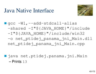 43/172
Java Native Interface
 gcc -Wl,--add-stdcall-alias
-shared -I"${JAVA_HOME}"/include
-I"${JAVA_HOME}"/include/win32
-o net_ptidej_panama_jni_Main.dll
net_ptidej_panama_jni_Main.cpp
 java net.ptidej.panama.jni.Main
– Prints 13
 