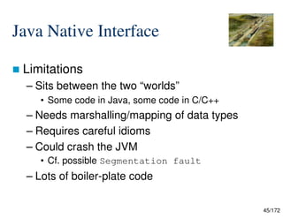 45/172
Java Native Interface
 Limitations
– Sits between the two “worlds”
• Some code in Java, some code in C/C++
– Needs marshalling/mapping of data types
– Requires careful idioms
– Could crash the JVM
• Cf. possible Segmentation fault
– Lots of boiler-plate code
 