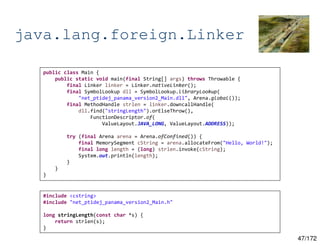 47/172
java.lang.foreign.Linker
public class Main {
public static void main(final String[] args) throws Throwable {
final Linker linker = Linker.nativeLinker();
final SymbolLookup dll = SymbolLookup.libraryLookup(
"net_ptidej_panama_version2_Main.dll", Arena.global());
final MethodHandle strlen = linker.downcallHandle(
dll.find("stringLength").orElseThrow(),
FunctionDescriptor.of(
ValueLayout.JAVA_LONG, ValueLayout.ADDRESS));
try (final Arena arena = Arena.ofConfined()) {
final MemorySegment cString = arena.allocateFrom("Hello, World!");
final long length = (long) strlen.invoke(cString);
System.out.println(length);
}
}
}
#include <cstring>
#include "net_ptidej_panama_version2_Main.h"
long stringLength(const char *s) {
return strlen(s);
}
 