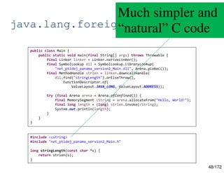 48/172
java.lang.foreign.Linker
public class Main {
public static void main(final String[] args) throws Throwable {
final Linker linker = Linker.nativeLinker();
final SymbolLookup dll = SymbolLookup.libraryLookup(
"net_ptidej_panama_version2_Main.dll", Arena.global());
final MethodHandle strlen = linker.downcallHandle(
dll.find("stringLength").orElseThrow(),
FunctionDescriptor.of(
ValueLayout.JAVA_LONG, ValueLayout.ADDRESS));
try (final Arena arena = Arena.ofConfined()) {
final MemorySegment cString = arena.allocateFrom("Hello, World!");
final long length = (long) strlen.invoke(cString);
System.out.println(length);
}
}
}
#include <cstring>
#include "net_ptidej_panama_version2_Main.h"
long stringLength(const char *s) {
return strlen(s);
}
Much simpler and
“natural” C code
 