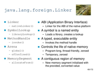 49/172
java.lang.foreign.Linker
 Linker
– nativeLinker()
 SymbolLookup
– libraryLookup()
 MethodHandle
– invoke()
 Arena
– global()
– ofConfined()
 MemorySegment
– allocateFrom()
 ABI (Application Binary Interface)
– Linker for the ABI of the native platform
 A symbol is a named entity
– Loads a library, creates a lookup
 A typed, executable entity
– Invokes the method handle
 Controls the life of native memory
– Program-long, thread-friendly, zeroed
– Temporary, zeroed
 A contiguous region of memory
– New memory segment initialised with
the provided, converted value
 
